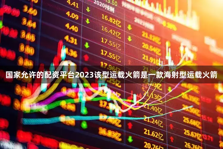 国家允许的配资平台2023该型运载火箭是一款海射型运载火箭