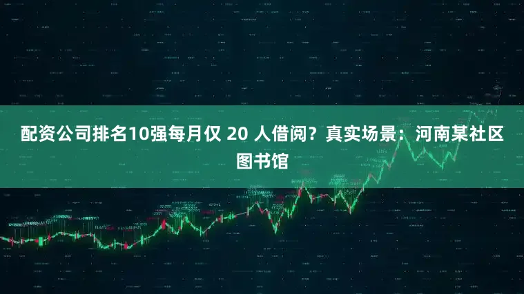 配资公司排名10强每月仅 20 人借阅？真实场景：河南某社区图书馆