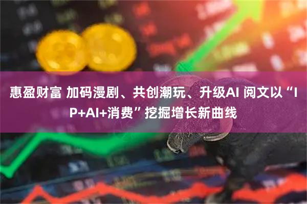 惠盈财富 加码漫剧、共创潮玩、升级AI 阅文以“IP+AI+消费”挖掘增长新曲线