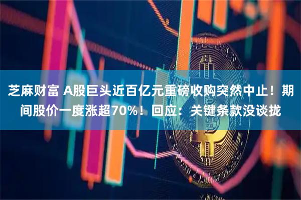 芝麻财富 A股巨头近百亿元重磅收购突然中止！期间股价一度涨超70%！回应：关键条款没谈拢