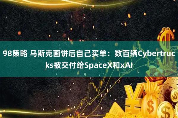 98策略 马斯克画饼后自己买单：数百辆Cybertrucks被交付给SpaceX和xAI