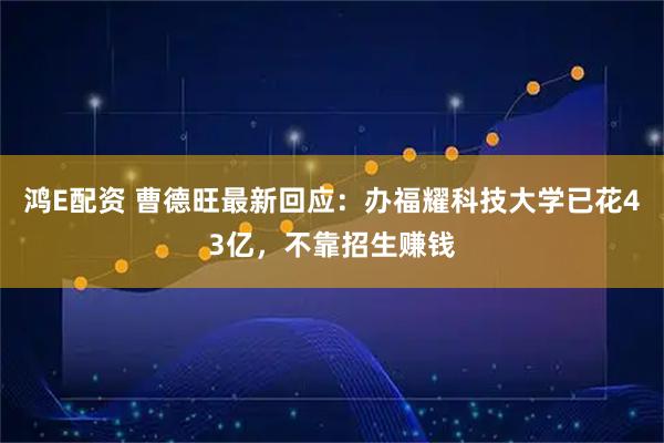 鸿E配资 曹德旺最新回应：办福耀科技大学已花43亿，不靠招生赚钱