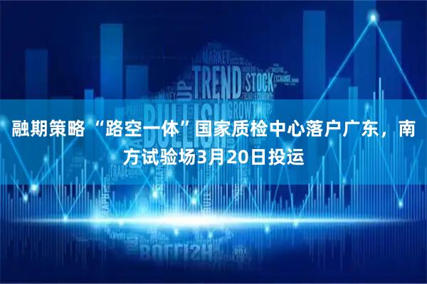 融期策略 “路空一体”国家质检中心落户广东，南方试验场3月20日投运