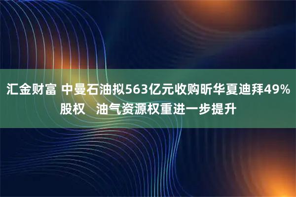 汇金财富 中曼石油拟563亿元收购昕华夏迪拜49%股权   油气资源权重进一步提升