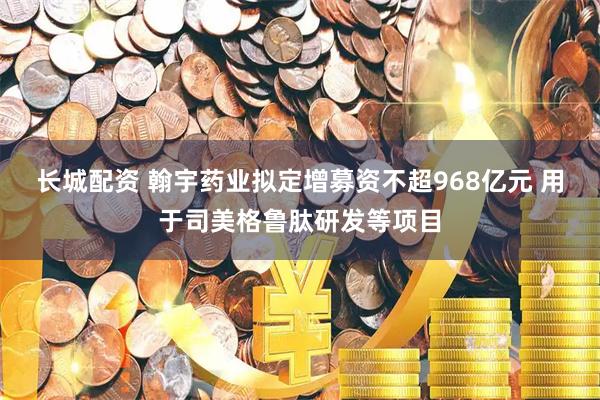 长城配资 翰宇药业拟定增募资不超968亿元 用于司美格鲁肽研发等项目