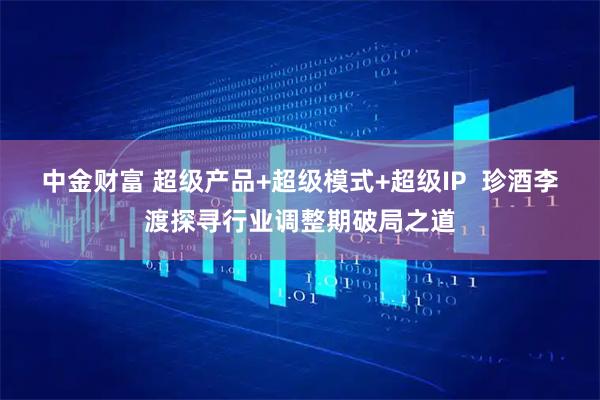 中金财富 超级产品+超级模式+超级IP  珍酒李渡探寻行业调整期破局之道