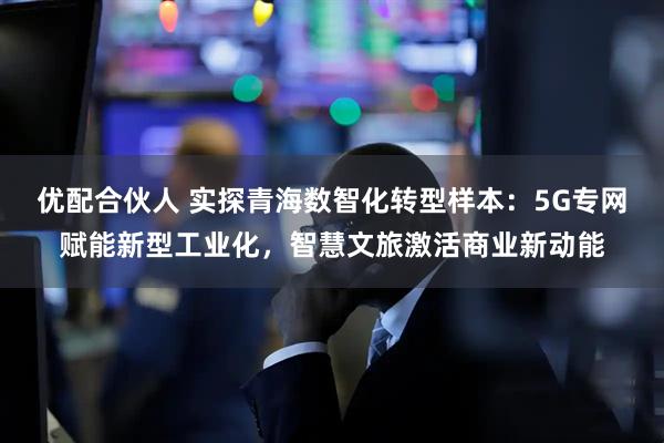 优配合伙人 实探青海数智化转型样本:5G专网赋能新型工业化,智慧文旅激活商业新动能