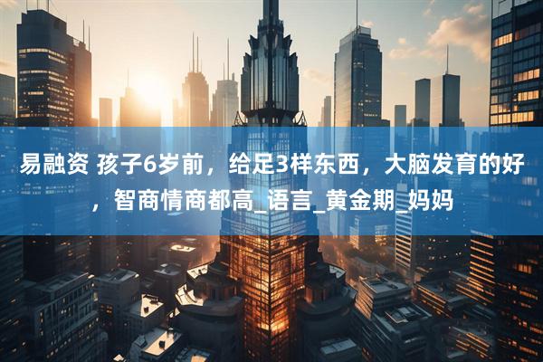 易融资 孩子6岁前,给足3样东西,大脑发育的好,智商情商都高_语言_黄金期_妈妈
