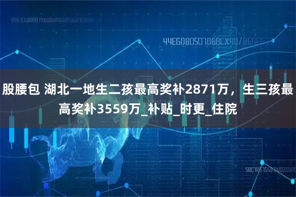 股腰包 湖北一地生二孩最高奖补2871万，生三孩最高奖补3559万_补贴_时更_住院