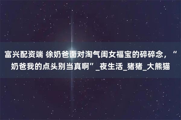 富兴配资端 徐奶爸面对淘气闺女福宝的碎碎念，“奶爸我的点头别当真啊”_夜生活_猪猪_大熊猫