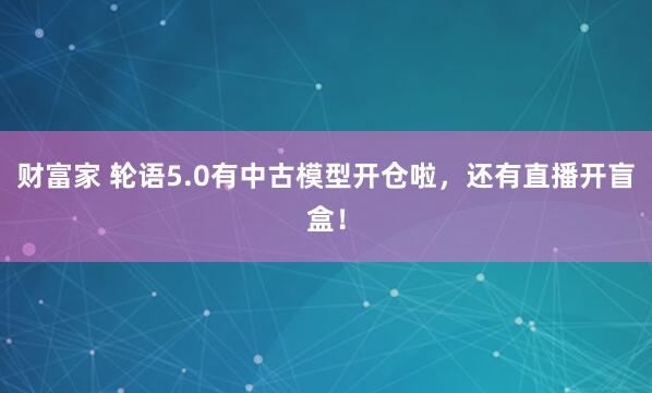 财富家 轮语5.0有中古模型开仓啦，还有直播开盲盒！
