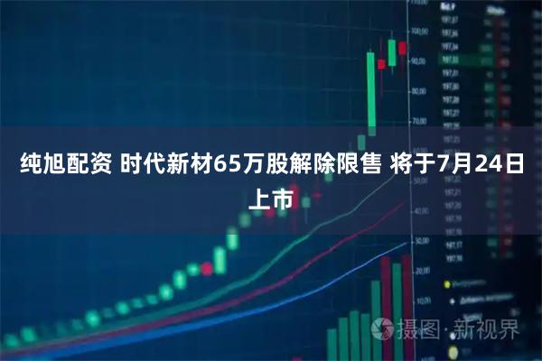 纯旭配资 时代新材65万股解除限售 将于7月24日上市