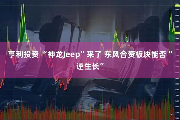 亨利投资 “神龙Jeep”来了 东风合资板块能否“逆生长”