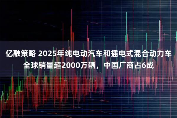 亿融策略 2025年纯电动汽车和插电式混合动力车全球销量超2000万辆,中国厂商占6成