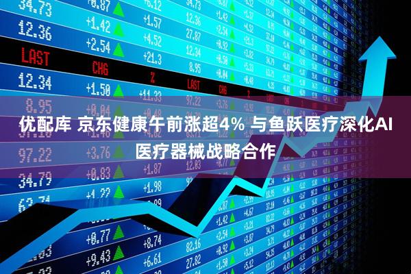 优配库 京东健康午前涨超4% 与鱼跃医疗深化AI医疗器械战略合作