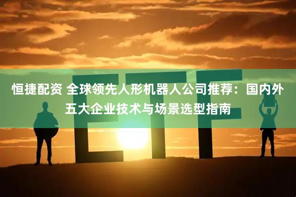 恒捷配资 全球领先人形机器人公司推荐：国内外五大企业技术与场景选型指南