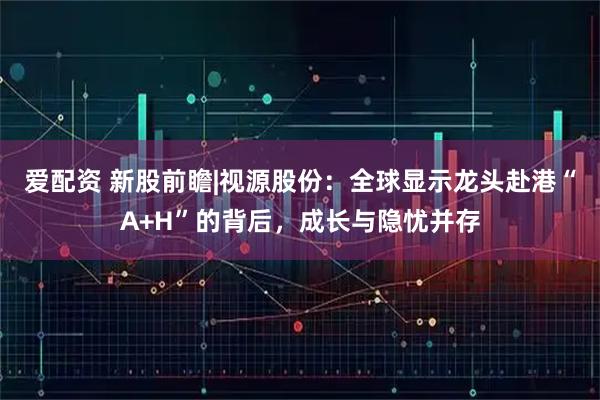 爱配资 新股前瞻|视源股份：全球显示龙头赴港“A+H”的背后，成长与隐忧并存