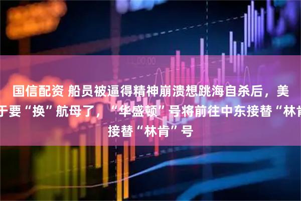 国信配资 船员被逼得精神崩溃想跳海自杀后,美国终于要“换”航母了,“华盛顿”号将前往中东接替“林肯”号
