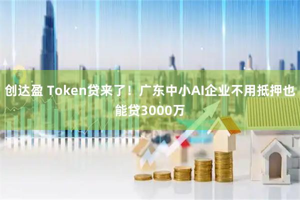 创达盈 Token贷来了！广东中小AI企业不用抵押也能贷3000万
