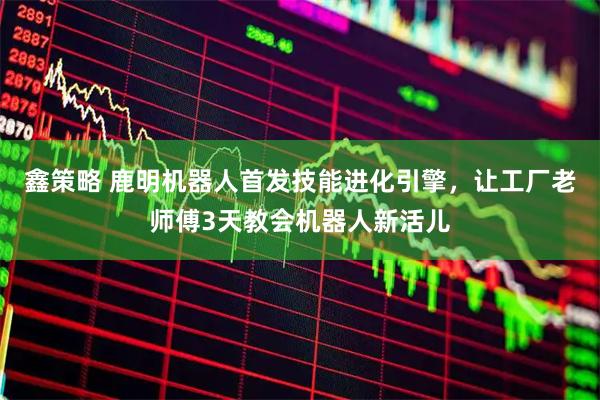 鑫策略 鹿明机器人首发技能进化引擎，让工厂老师傅3天教会机器人新活儿