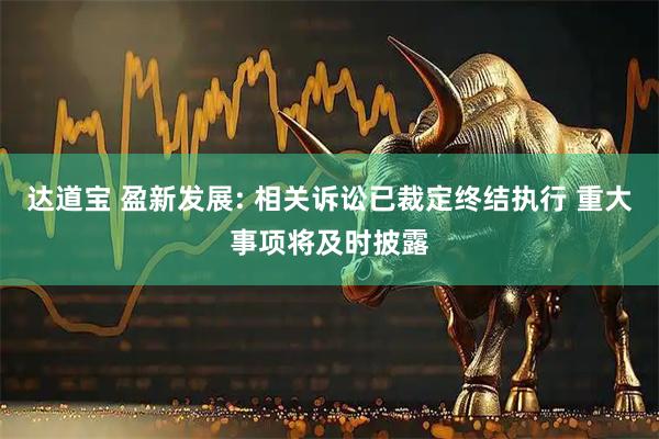 达道宝 盈新发展: 相关诉讼已裁定终结执行 重大事项将及时披露