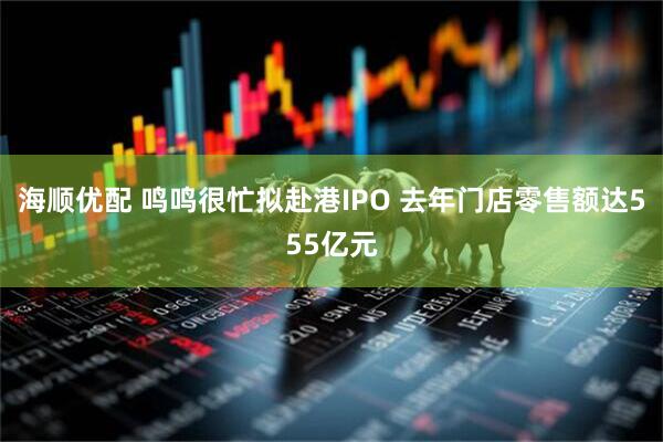 海顺优配 鸣鸣很忙拟赴港IPO 去年门店零售额达555亿元